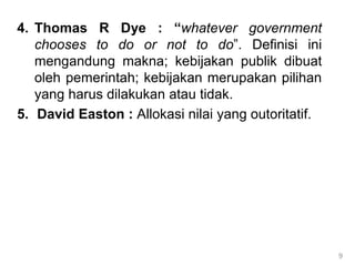 4. Thomas R Dye : “whatever government
chooses to do or not to do”. Definisi ini
mengandung makna; kebijakan publik dibuat
oleh pemerintah; kebijakan merupakan pilihan
yang harus dilakukan atau tidak.
5. David Easton : Allokasi nilai yang outoritatif.
9
 
