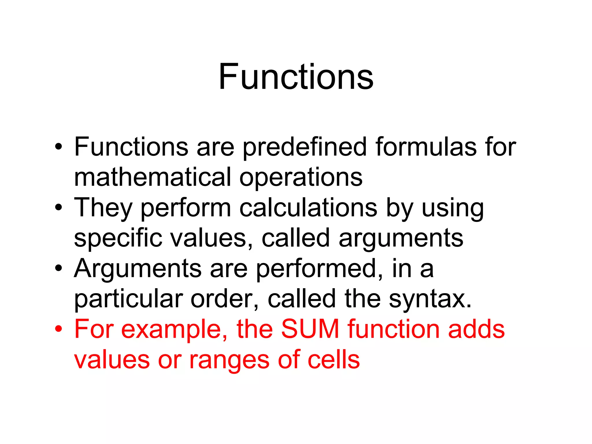 Functions
• Functions are predefined formulas for
mathematical operations
• They perform calculations by using
specific values, called arguments
• Arguments are performed, in a
particular order, called the syntax.
• For example, the SUM function adds
values or ranges of cells
 