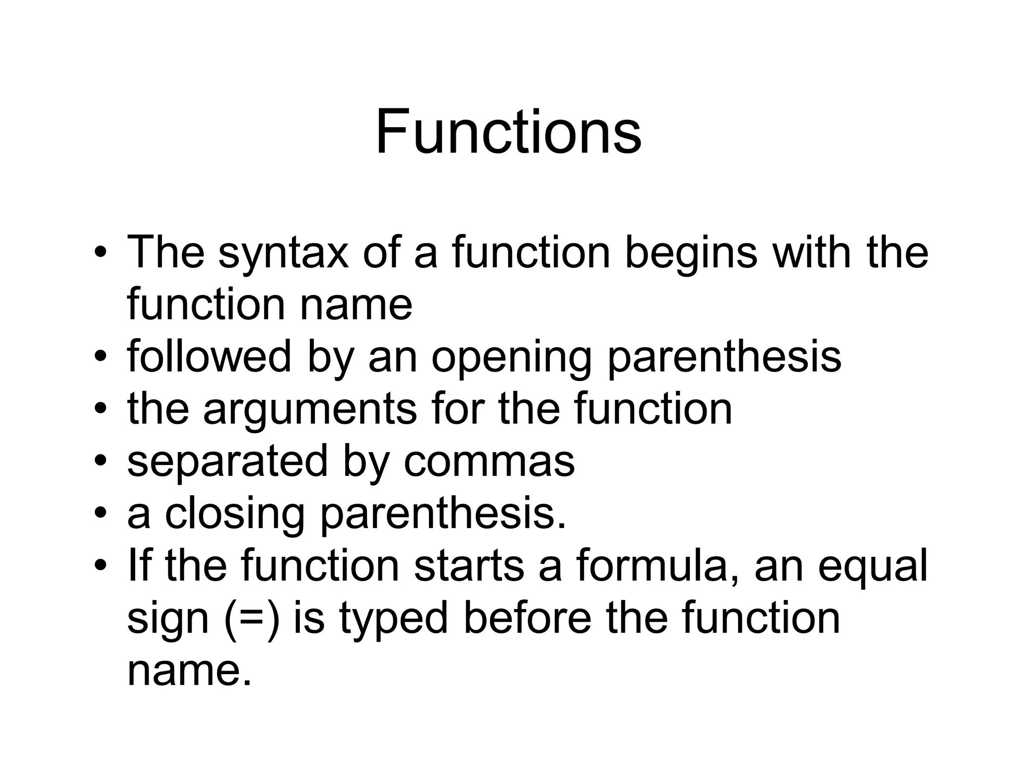 Functions
• The syntax of a function begins with the
function name
• followed by an opening parenthesis
• the arguments for the function
• separated by commas
• a closing parenthesis.
• If the function starts a formula, an equal
sign (=) is typed before the function
name.
 