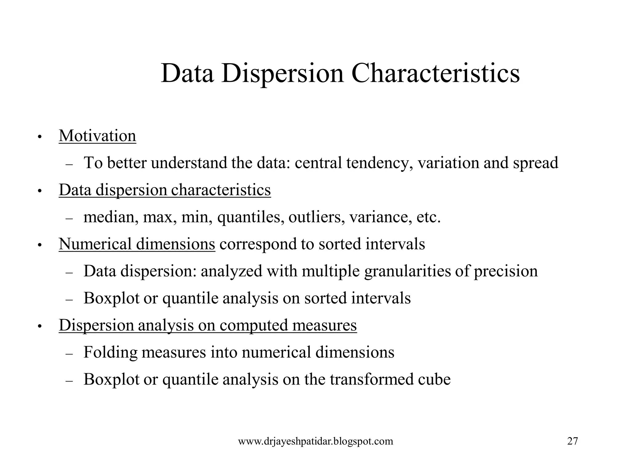 27
Data Dispersion Characteristics
• Motivation
– To better understand the data: central tendency, variation and spread
• Data dispersion characteristics
– median, max, min, quantiles, outliers, variance, etc.
• Numerical dimensions correspond to sorted intervals
– Data dispersion: analyzed with multiple granularities of precision
– Boxplot or quantile analysis on sorted intervals
• Dispersion analysis on computed measures
– Folding measures into numerical dimensions
– Boxplot or quantile analysis on the transformed cube
www.drjayeshpatidar.blogspot.com
 