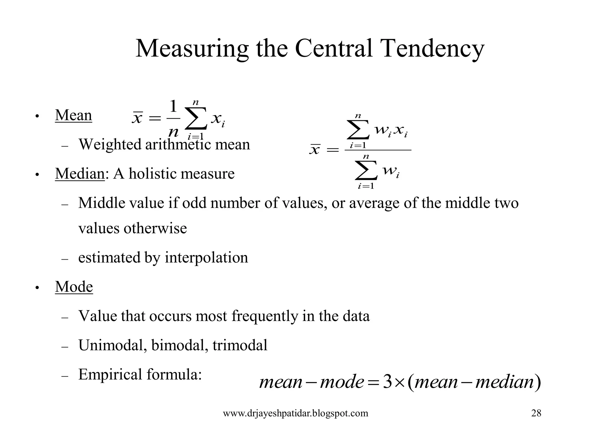 28
Measuring the Central Tendency
• Mean
– Weighted arithmetic mean
• Median: A holistic measure
– Middle value if odd number of values, or average of the middle two
values otherwise
– estimated by interpolation
• Mode
– Value that occurs most frequently in the data
– Unimodal, bimodal, trimodal
– Empirical formula:


n
i
ix
n
x
1
1




 n
i
i
n
i
ii
w
xw
x
1
1
)(3 medianmeanmodemean 
www.drjayeshpatidar.blogspot.com
 