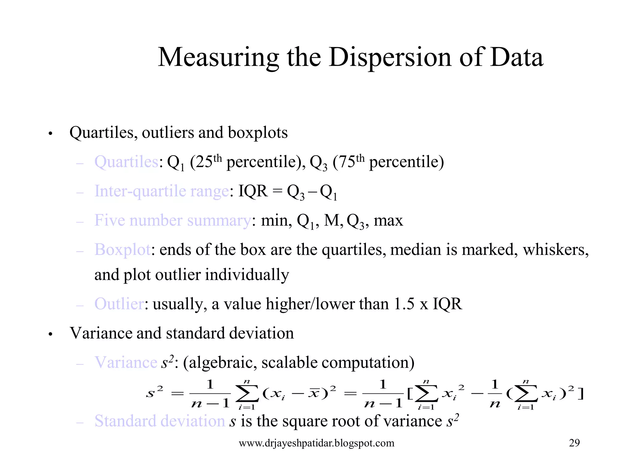 29
Measuring the Dispersion of Data
• Quartiles, outliers and boxplots
– Quartiles: Q1 (25th percentile), Q3 (75th percentile)
– Inter-quartile range: IQR = Q3 – Q1
– Five number summary: min, Q1, M, Q3, max
– Boxplot: ends of the box are the quartiles, median is marked, whiskers,
and plot outlier individually
– Outlier: usually, a value higher/lower than 1.5 x IQR
• Variance and standard deviation
– Variance s2: (algebraic, scalable computation)
– Standard deviation s is the square root of variance s2
   





n
i
n
i
ii
n
i
i x
n
x
n
xx
n
s
1 1
22
1
22
])(
1
[
1
1
)(
1
1
www.drjayeshpatidar.blogspot.com
 