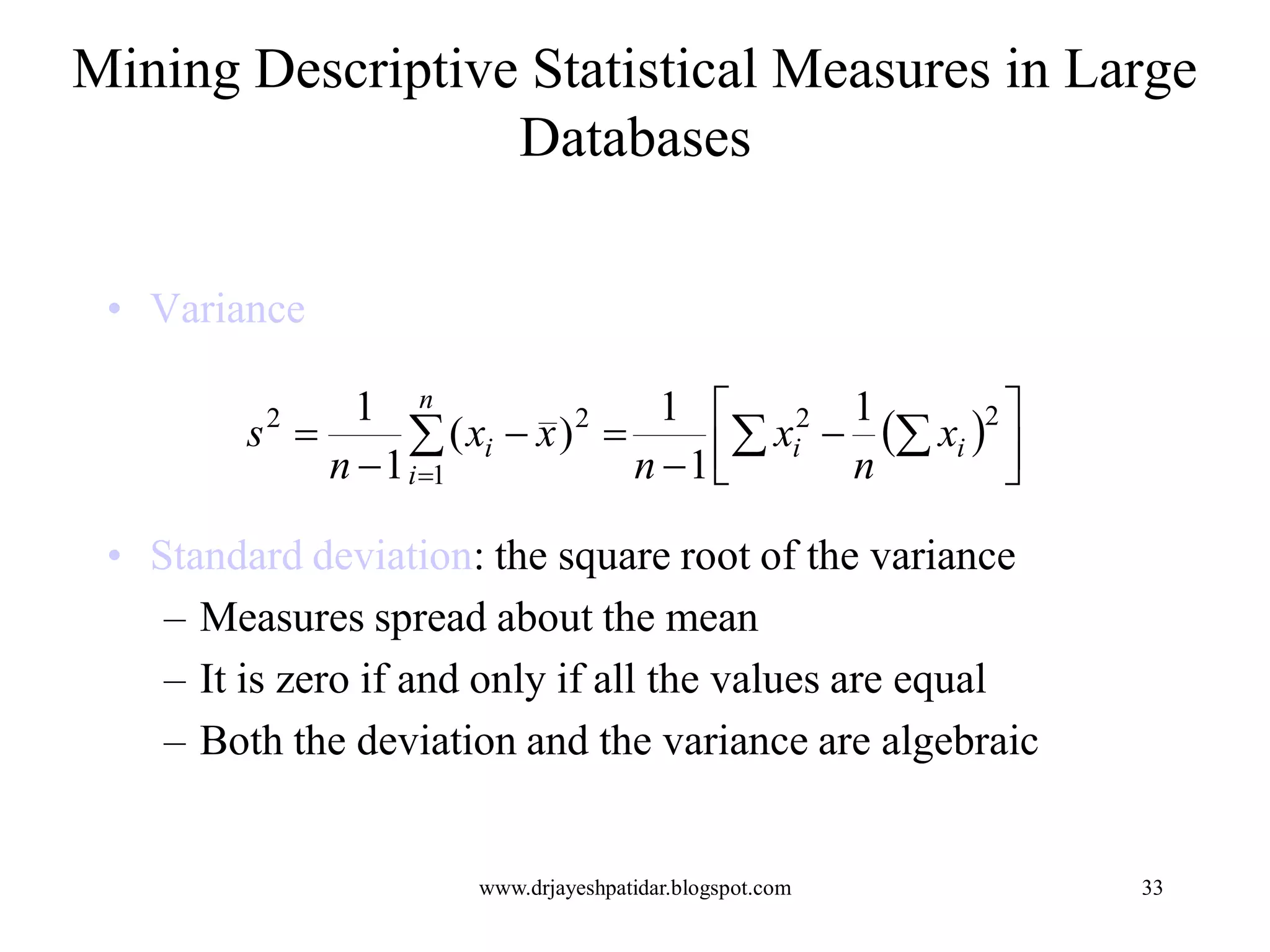33
Mining Descriptive Statistical Measures in Large
Databases
• Variance
• Standard deviation: the square root of the variance
– Measures spread about the mean
– It is zero if and only if all the values are equal
– Both the deviation and the variance are algebraic
  


 



  

22
1
22 1
1
1
)(
1
1
ii
n
i
i x
n
x
n
xx
n
s
www.drjayeshpatidar.blogspot.com
 
