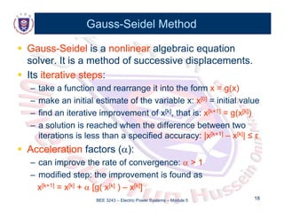 Gauss
Gauss-
-Seidel Method
Seidel Method

 Gauss
Gauss-
-Seidel
Seidel is a
is a nonlinear
nonlinear algebraic equation
algebraic equation
solver. It is a method of successive displacements.
solver. It is a method of successive displacements.

 Its
Its iterative steps
iterative steps:
:
–
– take a function and rearrange it into the form
take a function and rearrange it into the form x = g(x)
x = g(x)
–
– make an initial estimate of the variable x:
make an initial estimate of the variable x: x
x[0]
[0] = initial value
= initial value
–
– find an iterative improvement of x
find an iterative improvement of x[k]
[k], that is:
, that is: x
x[k+1]
[k+1] = g(x
= g(x[k]
[k])
)
l ti i h d h th diff b t t
l ti i h d h th diff b t t
–
– a solution is reached when the difference between two
a solution is reached when the difference between two
iterations is less than a specified accuracy:
iterations is less than a specified accuracy: |x
|x[k+1]
[k+1] –
– x
x[k]
[k]| ≤
| ≤ ε
ε

 Acceleration
Acceleration factors (
factors (
)
):
:
Acceleration
Acceleration factors (
factors (
)
):
:
–
– can improve the rate of convergence:
can improve the rate of convergence: 
 > 1
> 1
–
– modified step: the improvement is found as
modified step: the improvement is found as
BEE 3243 – Electric Power Systems – Module 5 18
18
p p
p p
x
x[k+1]
[k+1] = x
= x[k]
[k] +
+ 
 [
[g( x
g( x[k]
[k] )
) –
– x
x[k]
[k]]
]
 