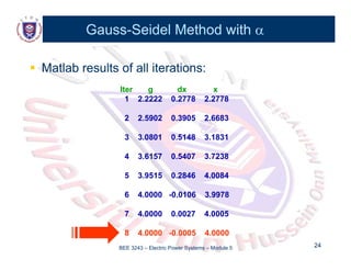 Gauss
Gauss-
-Seidel Method with
Seidel Method with 


 Matlab results of all iterations:
Matlab results of all iterations:
Iter g dx x
1 2.2222 0.2778 2.2778
2 2 5902 0 3905 2 6683
2 2.5902 0.3905 2.6683
3 3.0801 0.5148 3.1831
4 3.6157 0.5407 3.7238
5 3.9515 0.2846 4.0084
6 4.0000 -0.0106 3.9978
7 4.0000 0.0027 4.0005
BEE 3243 – Electric Power Systems – Module 5 24
24
8 4.0000 -0.0005 4.0000
 