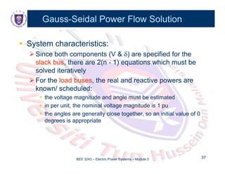 Gauss
Gauss-
-Seidal Power Flow Solution
Seidal Power Flow Solution

 System characteristics:
System characteristics:

Since both components (V &
Since both components (V & 
) are specified for the
) are specified for the

Since both components (V &
Since both components (V & 
) are specified for the
) are specified for the
slack bus
slack bus, there are 2(n
, there are 2(n -
- 1) equations which must be
1) equations which must be
solved iteratively
solved iteratively

For the
For the load buses
load buses, the real and reactive powers are
, the real and reactive powers are
known/ scheduled:
known/ scheduled:

 the voltage magnitude and angle must be estimated
the voltage magnitude and angle must be estimated

 the voltage magnitude and angle must be estimated
the voltage magnitude and angle must be estimated

 in per unit, the nominal voltage magnitude is 1 pu
in per unit, the nominal voltage magnitude is 1 pu

 the angles are generally close together, so an initial value of 0
the angles are generally close together, so an initial value of 0
degrees is appropriate
degrees is appropriate
degrees is appropriate
degrees is appropriate
BEE 3243 – Electric Power Systems – Module 5 37
37
 