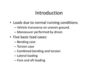 IntroductionIntroduction
• Loads due to normal running conditions:Loads due to normal running conditions:
– Vehicle transverse on uneven ground.
– Manoeuver performed by driver.p y
• Five basic load cases:
– Bending caseBending case
– Torsion case
– Combined bending and torsiong
– Lateral loading 
– Fore and aft loadingg
 