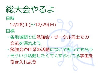 総大会やるよ
日時
12/28(土)～12/29(日)
目標
・各地域間での勉強会・サークル同士での
交流を深めよう
・勉強会やIT系の活動について知ってもらう
・そういう活動したくてくすぶってる学生を
引き入れよう

 