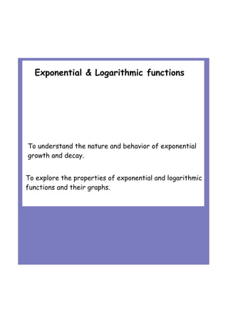 Exponential & Logarithmic functions
To explore the properties of exponential and logarithmic
functions and their graphs.
To understand the nature and behavior of exponential
growth and decay.
 