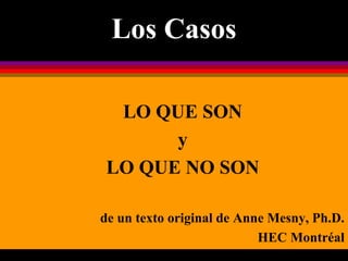 Los Casos
LO QUE SON
y
LO QUE NO SON
de un texto original de Anne Mesny, Ph.D.
HEC Montréal
 