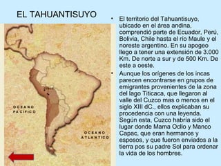 EL TAHUANTISUYO • El territorio del Tahuantisuyo,
ubicado en el área andina,
comprendió parte de Ecuador, Perú,
Bolivia, Chile hasta el río Maule y el
noreste argentino. En su apogeo
llego a tener una extensión de 3.000
Km. De norte a sur y de 500 Km. De
este a oeste.
• Aunque los orígenes de los incas
parecen encontrarse en grupos de
emigrantes provenientes de la zona
del lago Titicaca, que llegaron al
valle del Cuzco mas o menos en el
siglo XIII dC., ellos explicaban su
procedencia con una leyenda.
Según esta, Cuzco habría sido el
lugar donde Mama Ocllo y Manco
Capac, que eran hermanos y
esposos, y que fueron enviados a la
tierra pos su padre Sol para ordenar
la vida de los hombres.
 