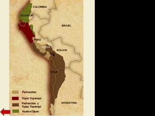 EXPANSIÓN DEL
IMPERIO
Lo que se conoce como imperio
histórico comenzó con
Pachacutec Inca Yupanqui, que
ocupó el trono hacia 1438, siendo
un gran conquistador y
organizador del reino.
Entre los años 1471 y 1493, con
el hijo de Pachacutec, Tupac
Inca Yupanqui, el imperio
alcanzó su máximo esplendor. En
esa época se conquistó todo el
altiplano andino y los territorios
septentrionales de Chile y
Argentina.
El sucesor de Inca Yupanqui fue
Huayna Capac, alcanzó la mayor
extensión del imperio.
 