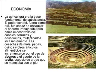 ECONOMÍA
• La agricultura era la base
fundamental de subsistencia.
El poder central, fuerte como
era, fue capaz de encauzar
el enorme trabajo tributario
hacia el desarrollo de
canales, terrazas y
acueductos, multiplicados
incesantemente. Las
cosechas de maíz, papas,
quinoa y otros artículos
alimenticios se
incrementaron por el uso de
abonos y el aporte de la
taclla, especie de arado que
se manejaba con el pie.
 