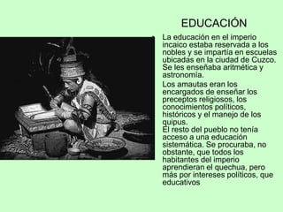 EDUCACIÓN
• La educación en el imperio
incaico estaba reservada a los
nobles y se impartía en escuelas
ubicadas en la ciudad de Cuzco.
Se les enseñaba aritmética y
astronomía.
• Los amautas eran los
encargados de enseñar los
preceptos religiosos, los
conocimientos políticos,
históricos y el manejo de los
quipus.
El resto del pueblo no tenía
acceso a una educación
sistemática. Se procuraba, no
obstante, que todos los
habitantes del imperio
aprendieran el quechua, pero
más por intereses políticos, que
educativos
 