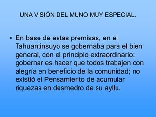 UNA VISIÓN DEL MUNO MUY ESPECIAL.
• En base de estas premisas, en el
Tahuantinsuyo se gobernaba para el bien
general, con el principio extraordinario:
gobernar es hacer que todos trabajen con
alegría en beneficio de la comunidad; no
existió el Pensamiento de acumular
riquezas en desmedro de su ayllu.
 