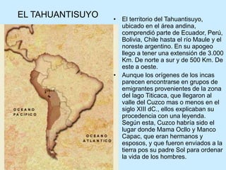 EL TAHUANTISUYO • El territorio del Tahuantisuyo,
ubicado en el área andina,
comprendió parte de Ecuador, Perú,
Bolivia, Chile hasta el río Maule y el
noreste argentino. En su apogeo
llego a tener una extensión de 3.000
Km. De norte a sur y de 500 Km. De
este a oeste.
• Aunque los orígenes de los incas
parecen encontrarse en grupos de
emigrantes provenientes de la zona
del lago Titicaca, que llegaron al
valle del Cuzco mas o menos en el
siglo XIII dC., ellos explicaban su
procedencia con una leyenda.
Según esta, Cuzco habría sido el
lugar donde Mama Ocllo y Manco
Capac, que eran hermanos y
esposos, y que fueron enviados a la
tierra pos su padre Sol para ordenar
la vida de los hombres.
 