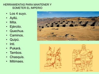 HERRAMIENTAS PARA MANTENER Y
SOMETER EL IMPERIO
• Los 4 suyo.
• Ayllú.
• Mita.
• Ejército.
• Quechua.
• Caminos.
• Quipú.
• Inti.
• Pukará.
• Tambos.
• Chasquis.
• Mitimaes.
 