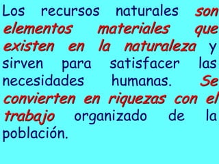 Los recursos son
naturales
elementos materiales que
existen en la naturaleza y
sirven para satisfacer las
necesidades humanas. Se
convierten en riquezas con el
trabajo organizado de la
población.