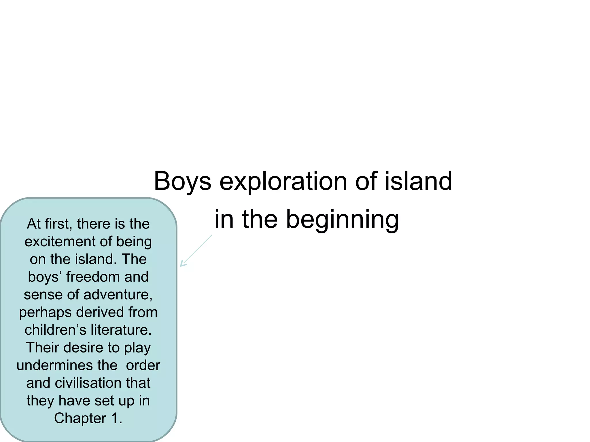 Boys exploration of island  in the beginning At first, there is the excitement of being on the island. The boys’ freedom and sense of adventure, perhaps derived from children’s literature. Their desire to play undermines the  order and civilisation that they have set up in Chapter 1. 