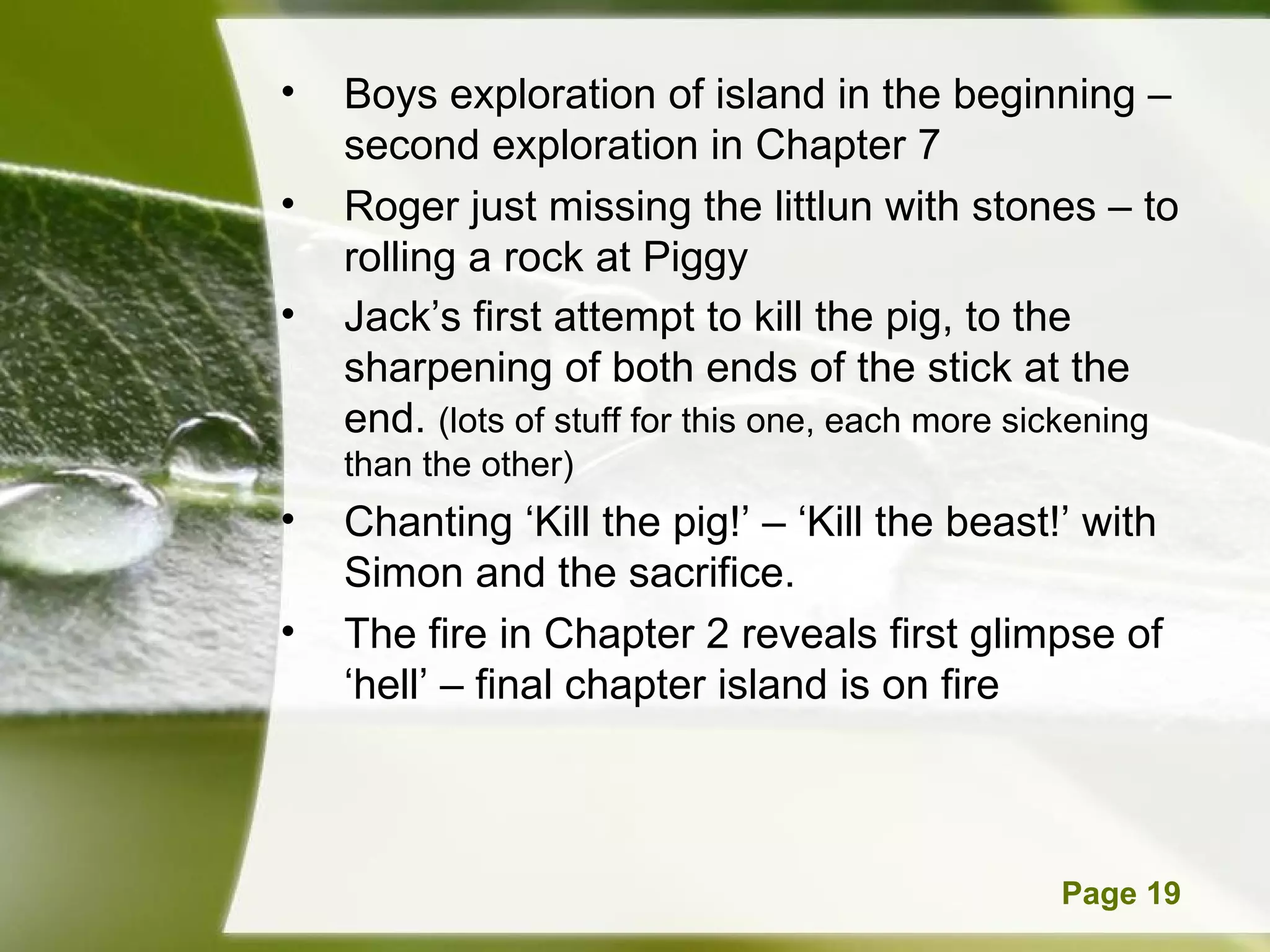 Boys exploration of island in the beginning – second exploration in Chapter 7 Roger just missing the littlun with stones – to  rolling a rock at Piggy Jack’s first attempt to kill the pig, to the sharpening of both ends of the stick at the end.  (lots of stuff for this one, each more sickening than the other) Chanting ‘Kill the pig!’ – ‘Kill the beast!’ with Simon and the sacrifice. The fire in Chapter 2 reveals first glimpse of ‘hell’ – final chapter island is on fire  