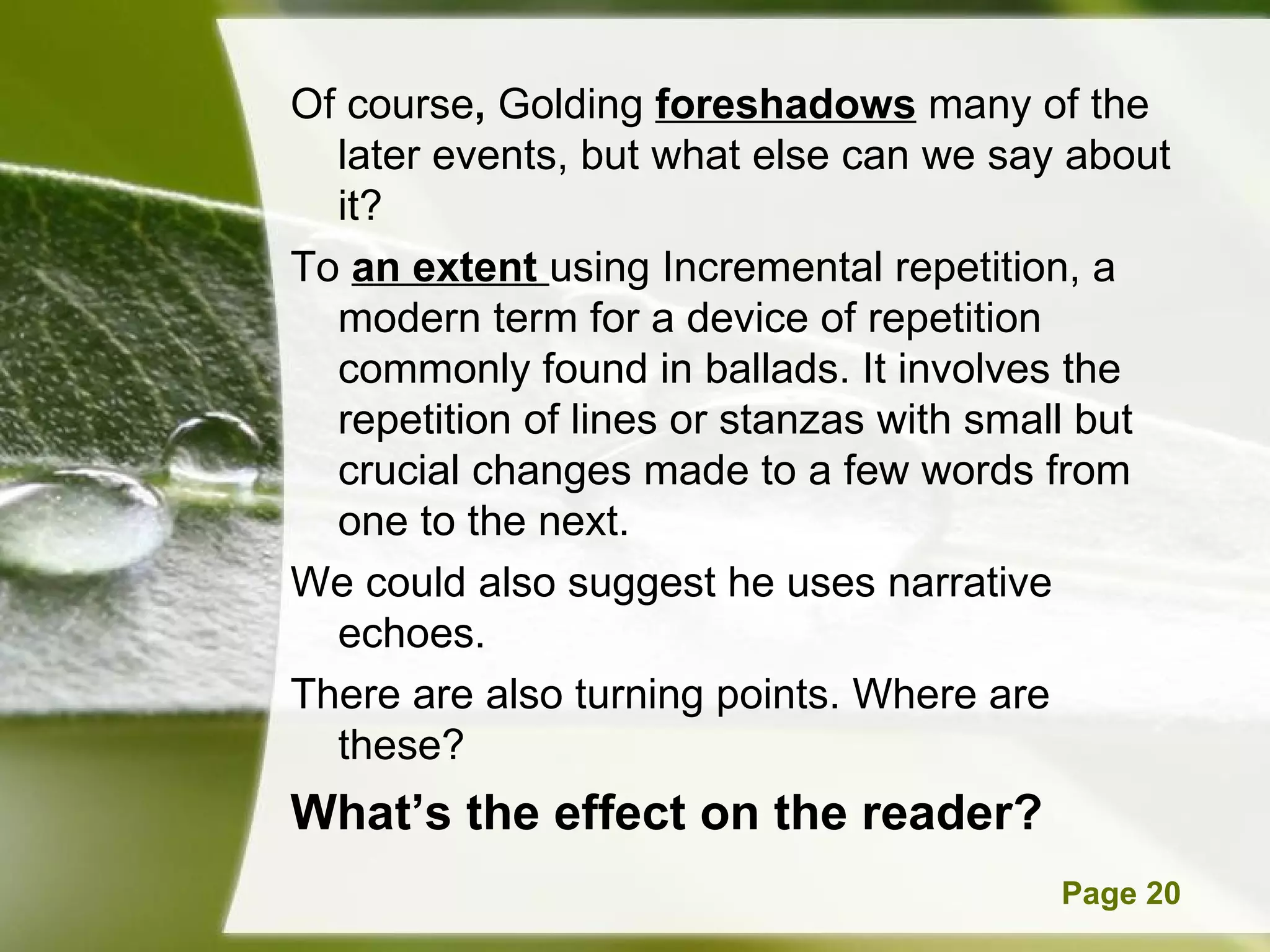 Of course ,  Golding  foreshadows  many of the later events, but what else can we say about it? To   an extent  using Incremental repetition, a modern term for a device of repetition commonly found in ballads. It involves the repetition of lines or stanzas with small but crucial changes made to a few words from one to the next. We could also suggest he uses narrative echoes. There are also turning points. Where are these? What’s the effect on the reader? 