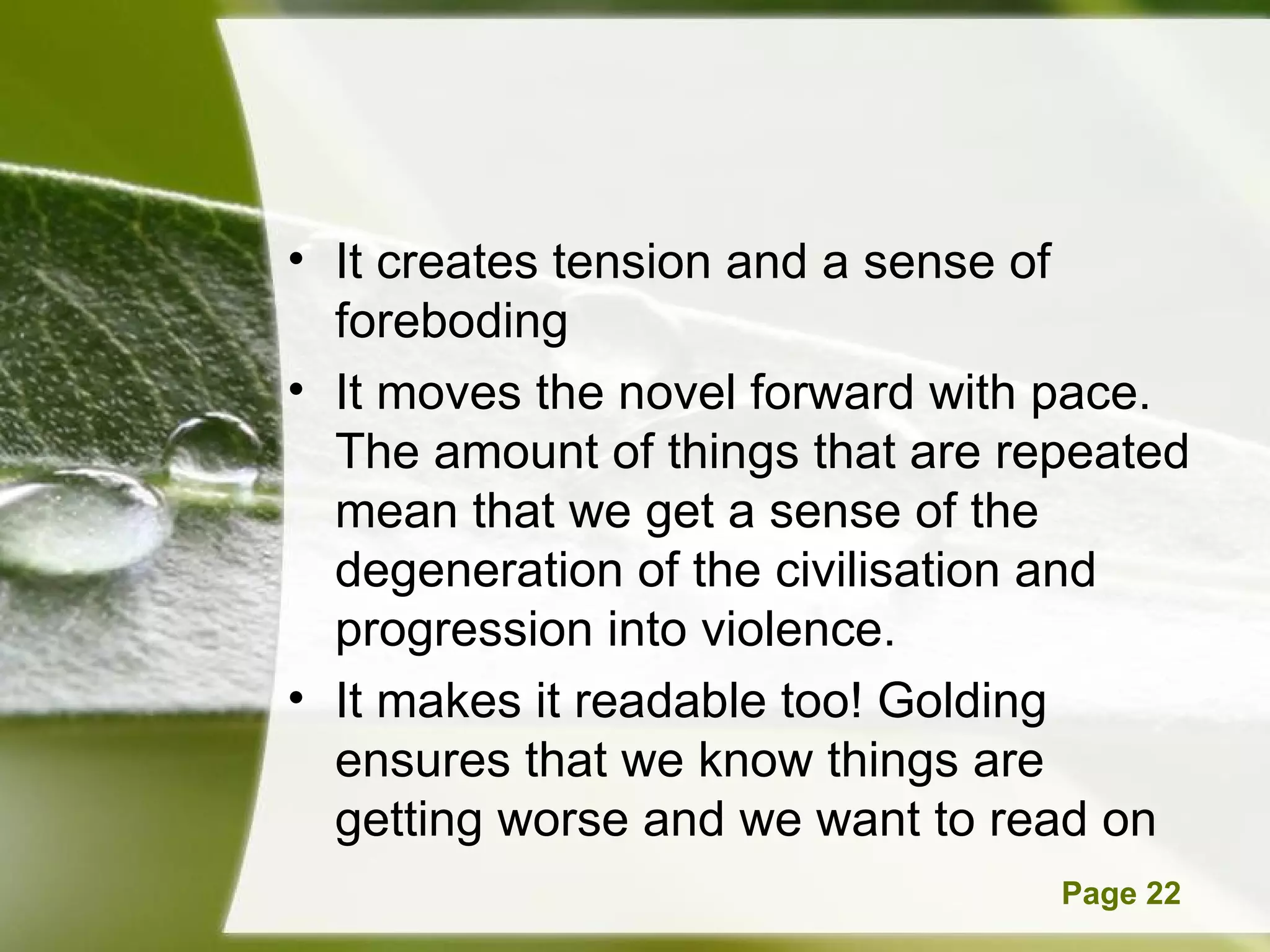 It creates tension and a sense of foreboding It moves the novel forward with pace. The amount of things that are repeated mean that we get a sense of the degeneration of the civilisation and progression into violence.  It makes it readable too! Golding ensures that we know things are getting worse and we want to read on 