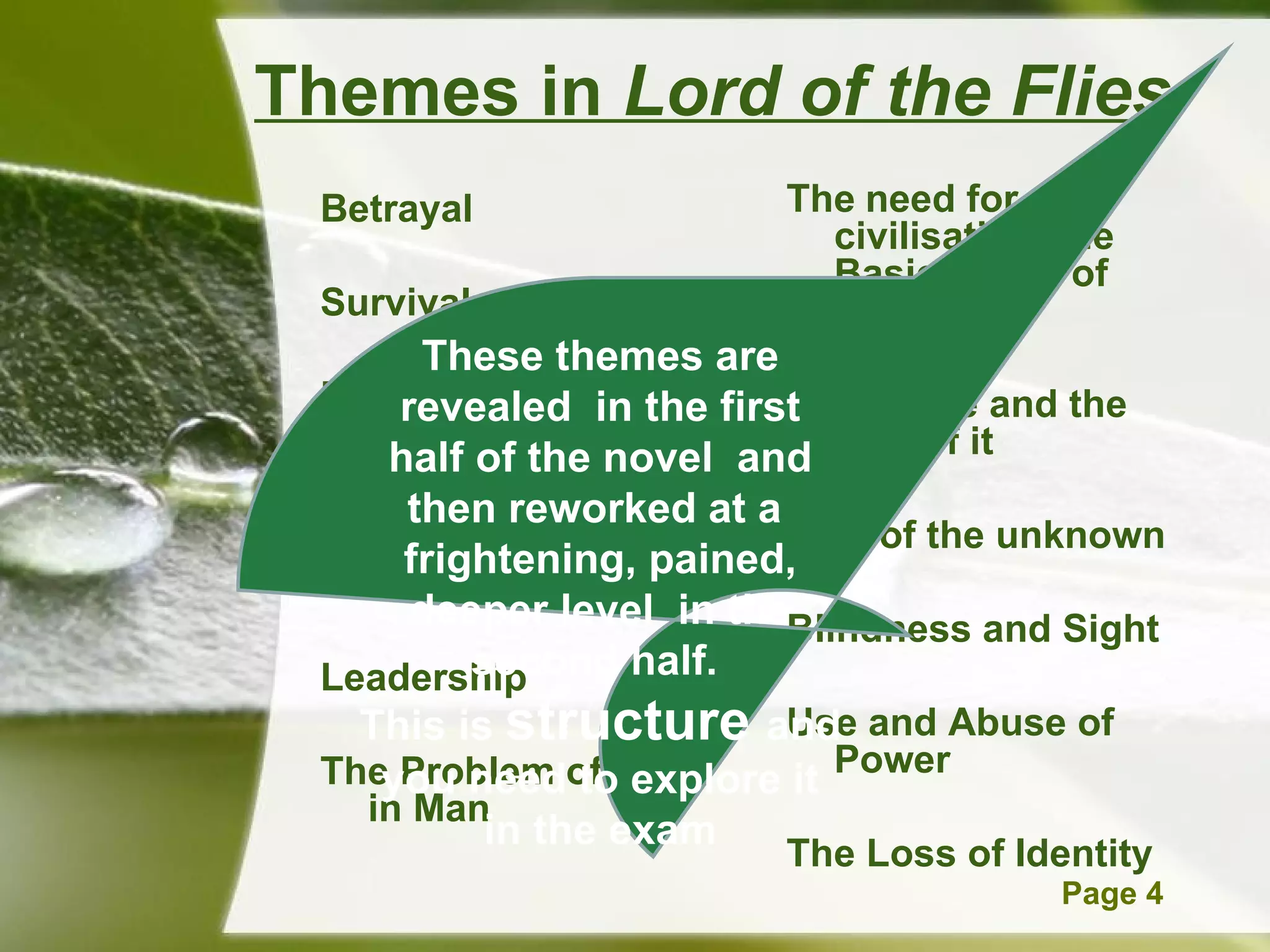 Themes in  Lord of the Flies Betrayal   Survival   Bullying   Justice and Injustice   Violence and Death   Leadership The Problem of Evil in Man The   need for civilisation/The Basic needs of society   Innocence and the loss of it   Fear of the unknown   Blindness and Sight   Use and Abuse of Power   The Loss of Identity   These themes are revealed  in the first half of the novel  and then reworked at a  frightening, pained, deeper level  in the second half.  This is  structure  and you need to explore it in the exam 