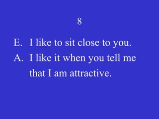 8
E. I like to sit close to you.
A. I like it when you tell me
that I am attractive.
 