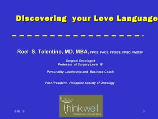 11/01/16 3
Roel S. Tolentino, MD, MBA,Roel S. Tolentino, MD, MBA, FPCS, FACS, FPSGS, FPSO, FMOSPFPCS, FACS, FPSGS, FPSO, FMOSP
Surgical OncologistSurgical Oncologist
Professor of Surgery Level IVProfessor of Surgery Level IV
Personality, Leadership and Business CoachPersonality, Leadership and Business Coach
Past President - Philippine Society of OncologyPast President - Philippine Society of Oncology
Discovering your Love LanguageDiscovering your Love Language
 