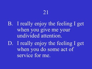 21
B. I really enjoy the feeling I get
when you give me your
undivided attention.
D. I really enjoy the feeling I get
when you do some act of
service for me.
 