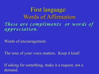 First language:First language:
Words of AffirmationWords of Affirmation
These are compliments or words ofThese are compliments or words of
appreciation.appreciation.
Words of encouragement.Words of encouragement.
The tone of your voice matters. Keep it kind!The tone of your voice matters. Keep it kind!
If asking for something, make it a request, not aIf asking for something, make it a request, not a
demand.demand.
 