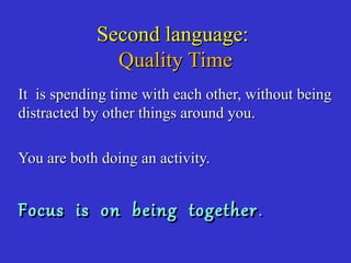 Second language:Second language:
Quality TimeQuality Time
It is spending time with each other, without beingIt is spending time with each other, without being
distracted by other things around you.distracted by other things around you.
You are both doing an activity.You are both doing an activity.
Focus is on being togetherFocus is on being together ..
 