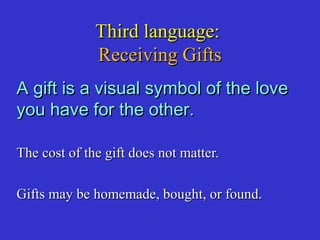 Third language:Third language:
Receiving GiftsReceiving Gifts
A gift is a visual symbol of the loveA gift is a visual symbol of the love
you have for the other.you have for the other.
The cost of the gift does not matter.The cost of the gift does not matter.
Gifts may be homemade, bought, or found.Gifts may be homemade, bought, or found.
 