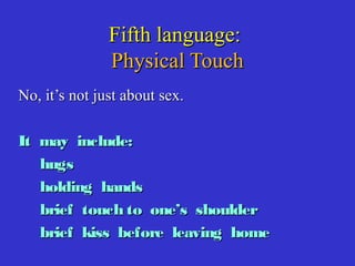Fifth language:Fifth language:
Physical TouchPhysical Touch
No, it’s not just about sex.No, it’s not just about sex.
It may include:It may include:
hugshugs
holding handsholding hands
brief touch to one’s shoulderbrief touch to one’s shoulder
brief kiss before leaving homebrief kiss before leaving home
 