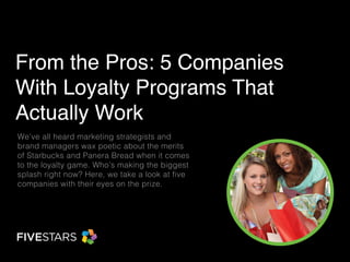 From the Pros: 5 Companies With Loyalty Programs That Actually Work 
We’ve all heard marketing strategists and brand managers wax poetic about the merits of Starbucks and Panera Bread when it comes to the loyalty game. Who’s making the biggest splash right now? Here, we take a look at five companies with their eyes on the prize.  