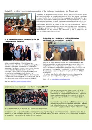En la UCN analizan brechas de contenido entre colegios municipales de Coquimbo
Alrededor de 50 profesionales del área de educación se reunieron en la
UCN en una jornada de trabajo, para establecer las brechas de contenido
dadas entre los cinco establecimientos educacionales de Coquimbo que
participan en el piloto del Programa PACE (Acompañamiento y Acceso
Efectivo a la Educación Superior) impulsado por el Ministerio de Educación.
El encuentro realizado el 4/8 en la Sala 203 de la Escuela de Ciencias
Empresariales del Campus Guayacán, congregó a directores, orientadores,
psicólogos, profesores de lenguaje y matemáticas, además de
representantes de la Seremía de Educación y de la Dirección de
Educación Municipal de Coquimbo.
UCN presenta avances en certificación de
competencias laborales
El Centro de Evaluación y Certificación de
Competencias Laborales de la UCN, que dirige René
Romero, fue invitado a compartir su experiencia
durante el I Seminario: Estado y avance del Sistema
Nacional de Certificación de Competencias
Laborales, convocado por la Secretaría Regional
Ministerial del Trabajo y Previsión Social y la
subgerencia comercial OTIC Cámara Chilena de la
Construcción, como parte del plan de difusión que se
está desarrollando en distintas regiones del país.
Leer más en http://www.noticias.ucn.cl/
Estudiantes de enseñanza media competieron en torneo DELIBERA
Con gran entusiasmo y la asistencia de más de 60
jóvenes de enseñanza media pertenecientes a once
colegios de las comunas de Combarbalá, Coquimbo,
Illapel, La Serena y Ovalle; participaron en el Primer
Encuentro Regional del torneo interescolar Delibera
2014.
Esta iniciativa impulsada por la Biblioteca del Congreso
Nacional en todo el país, se realizó el sábado 1/8 en la
Sala 203 de la Escuela de Ciencias Empresariales del
Campus Guayacán, siendo la UCN la institución a cargo
de su organización en las regiones de Coquimbo y Antofagasta.
En la ocasión, los equipos integrados por cinco alumnos y un profesor guía, presentaron el tema o problema sobre el cual
legislarán, los que estuvieron relacionados con el área de salud, medio ambiente, desarrollo social y educación, recibiendo
las preguntas y comentarios de sus demás compañeros.
Investigación comprueba sustentabilidad de
pesquería de langostino y camarón
Una de las pesquerías nacionales más sustentables es la que
incluye langostino amarillo y colorado, y camarón nailon, muy
reguladas y con mucha información básica.Así se puede
concluir de los resultados de los dos proyectos adjudicados por
el Fondo de Investigación Pesquera (FIP) a la UCN, datos que
fueron dados a conocer durante un taller efectuado (1/8) en
Coquimbo.
En la foto: Alex Cortés (UCN), Rubén Alarcón, Enzo Acuña
(UCN), Luis Cubillos (UdeC) y Hugo Arancibia (UdeC).
Leer más en http://www.noticias.ucn.cl/
 