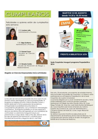 Felicidades a quienes están de cumpleaños
esta semana:
07/8 Javiera Julio
Administración y Finanzas
11/8 Olga Gutierrez
Administración y Finanzas
12/8 Kamel Cazor
Facultad de Ciencias
Jurídicas
12/8 Ernesto Cortés
Escuela de Prevención de Riesgos y
Medioambiente
Sede Coquimbo inauguró programa Propedeútico
2014
Este año, 20 estudiantes, procedentes de establecimientos
educacionales municipales de Coquimbo y La Serena, están
participando en el Programa Propedéutico de la Sede
Coquimbo de nuestra universidad.
Los jóvenes elegidos por su buen rendimiento escolar y tener
potencialidades para continuar estudios superiores,
pertenecen al Colegio de Artes Claudio Arrau (2), Liceo
Diego Portales (2), Liceo San José María Escriba de Balaguer
(2), Liceo Industrial José Tomás Urmeneta (5), Instituto
Superior de Comercio (3), Liceo de Administración y
Comercio Estado de Israel (4) y Liceo Jorge Alessandri
Rodríguez (2).
Se destaca que esta iniciativa es ejecutada por el
Departamento de Enseñanza de las Ciencias Básicas y fue
inaugurada esta semana (6/8) en el salón Arcángel San
Rafael de la Facultad de Medicina.
Magister en Ciencias Empresariales inicia actividades
La Escuela de Ciencias Empresariales dio inicio ayer (7) a la
primera versión del Magister en Ciencias Empresariales. El
programa es dirigido por el Dr. Patricio Ramírez Correa, y
estará dedicado a formar graduados de excelencia,
entregándoles la posibilidad de profundizar en
conocimientos disciplinarios, con un énfasis en metodologías
cuantitativas. El programa posibilita un acceso especial a
alumnos de últimos años de Ingeniería en una modalidad de
continuidad. La ceremonia inaugural incluyó una
presentación a cargo del Dr. Ariel La Paz Lillo, Director de la
Escuela de Sistemas de Información y Auditoría de la
Facultad de Economía y Negocios de la U. de Chile.
 