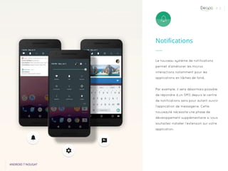 P. 3
Notifications
ANDROID 7 NOUGAT
Le nouveau système de notifications
permet d’améliorer les micros
interactions notamment pour les
applications en tâches de fond.
Par exemple, il sera désormais possible
de répondre à un SMS depuis le centre
de notifications sans pour autant ouvrir
l’application de messagerie. Cette
nouveauté nécessite une phase de
développement supplémentaire si vous
souhaitez installer l’extension sur votre
application.
 