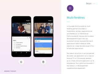 P. 4
Multi-fenêtres
ANDROID 7 NOUGAT
La nouvelle fonctionnalité du multi-
fenêtres permet d’accéder à
l’exploitation de deux applications en
simultanées sur un même écran.
Cette nouveauté implique de nouveaux
développements pour ceux qui
souhaitent donner la possibilité à leurs
applications d’être lisibles en taille
réduite car il s’agit de réduire par 2 fois
la taille des applications.
Par ailleurs, le picture-in-picture permet
de caster une application sur un device
Android TV ou Chromecast pendant
qu’on utilise une autre application sur le
smartphone. Pour cette fonctionnalité, il
faut prévoir un développement
supplémentaire également.
 