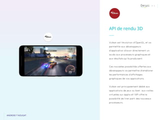 P. 5
ANDROID 7 NOUGAT
Vulkan est l’évolution d’OpenGL, et va
permettre aux développeurs
d’application d’avoir directement un
accès aux processeurs graphiques et
aux résultats qu’ils produisent.
Ces nouvelles possibilités offertes aux
développeurs va permettre d’améliorer
les performances d’affichages
graphiques de vos applications.
Vulkan est principalement dédié aux
applications de jeux ou bien aux visites
virtuelles sur applis et l’API offre la
possibilité de tirer parti des nouveaux
processeurs.
API de rendu 3D
 