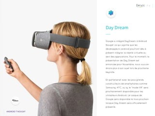 P. 6
ANDROID 7 NOUGAT
Google a intégré DayDream à Android
Nougat ce qui signifie que les
développeurs android pourront dès à
présent intégrer la réalité virtuelle au
sein des applications. Pour le moment, la
présentation de Day Dream est
annoncée pour Novembre, nous vous en
dirons plus à son sujet lors de prochaine
keynote.
En partenariat avec les plus grands
constructeurs de smartphones comme
Samsung, HTC, ou lg, le “mode VR” sera
prochainement disponible pour les
utilisateurs Android. Le casque de
Google sera disponible le mois prochain
lorsque Day Dream sera officiellement
présenté.
Day Dream
 