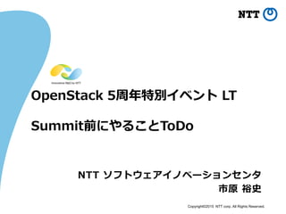 Copyright©2015 NTT corp. All Rights Reserved.
OpenStack 5周年特別イベント LT
Summit前にやることToDo
NTT ソフトウェアイノベーションセンタ
市原 裕史
 