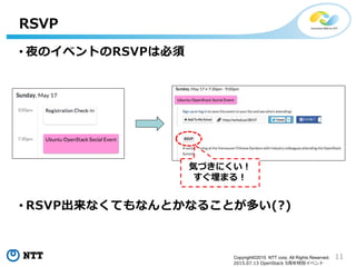 11Copyright©2015 NTT corp. All Rights Reserved.
2015.07.13 OpenStack 5周年特別イベント
RSVP
気づきにくい！
すぐ埋まる！
• 夜のイベントのRSVPは必須
• RSVP出来なくてもなんとかなることが多い(?)
 