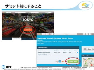2Copyright©2015 NTT corp. All Rights Reserved.
2015.07.13 OpenStack 5周年特別イベント
サミット前にすること
出典: https://www.openstack.org/summit/tokyo-2015/
出典: https://www.eventbrite.com/e/openstack-summit-october-2015-tokyo-tickets-17356780598
 