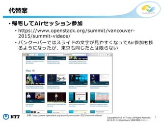7Copyright©2015 NTT corp. All Rights Reserved.
2015.07.13 OpenStack 5周年特別イベント
• 帰宅してAirセッション参加
• https://www.openstack.org/summit/vancouver-
2015/summit-videos/
• バンクーバーではスライドの文字が見やすくなってAir参加も捗
るようになったが、東京も同じだとは限らない
代替案
出典: https://www.openstack.org/summit/vancouver-2015/summit-videos/
 