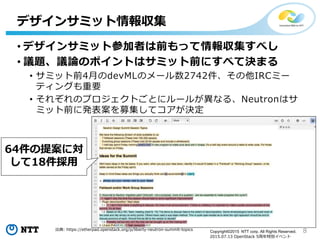 8Copyright©2015 NTT corp. All Rights Reserved.
2015.07.13 OpenStack 5周年特別イベント
• デザインサミット参加者は前もって情報収集すべし
• 議題、議論のポイントはサミット前にすべて決まる
• サミット前4月のdevMLのメール数2742件、その他IRCミー
ティングも重要
• それぞれのプロジェクトごとにルールが異なる、Neutronはサ
ミット前に発表案を募集してコアが決定
デザインサミット情報収集
64件の提案に対
して18件採用
出典: https://etherpad.openstack.org/p/liberty-neutron-summit-topics
 