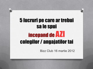 5 lucruri pe care ar trebui
        sa le spui
    incepand de AZI
colegilor / angajatilor tai
          Bizz Club 16 martie 2012
 