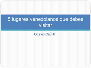 5 lugares venezolanos que debes 
visitar 
Ottavio Cautilli 
 