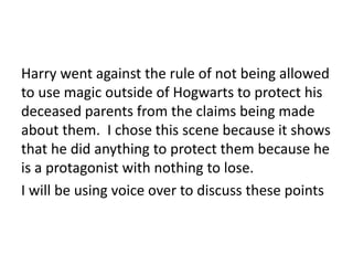 Harry went against the rule of not being allowed
to use magic outside of Hogwarts to protect his
deceased parents from the claims being made
about them. I chose this scene because it shows
that he did anything to protect them because he
is a protagonist with nothing to lose.
I will be using voice over to discuss these points
 