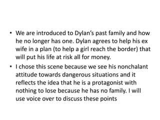 • We are introduced to Dylan’s past family and how
he no longer has one. Dylan agrees to help his ex
wife in a plan (to help a girl reach the border) that
will put his life at risk all for money.
• I chose this scene because we see his nonchalant
attitude towards dangerous situations and it
reflects the idea that he is a protagonist with
nothing to lose because he has no family. I will
use voice over to discuss these points
 